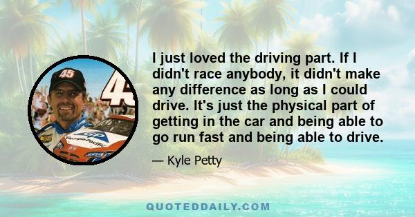 I just loved the driving part. If I didn't race anybody, it didn't make any difference as long as I could drive. It's just the physical part of getting in the car and being able to go run fast and being able to drive.