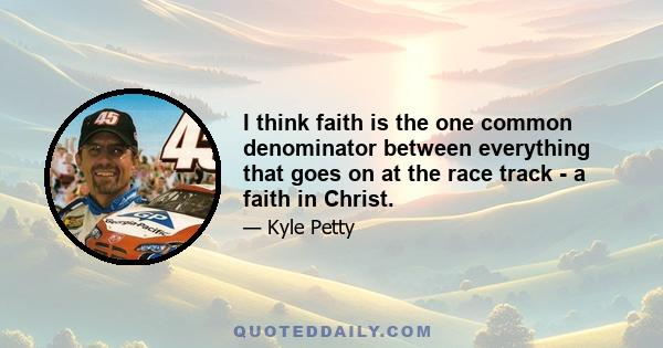 I think faith is the one common denominator between everything that goes on at the race track - a faith in Christ.