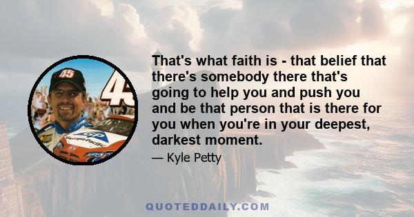 That's what faith is - that belief that there's somebody there that's going to help you and push you and be that person that is there for you when you're in your deepest, darkest moment.