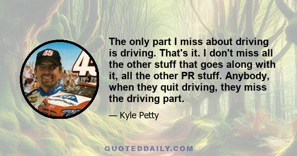 The only part I miss about driving is driving. That's it. I don't miss all the other stuff that goes along with it, all the other PR stuff. Anybody, when they quit driving, they miss the driving part.