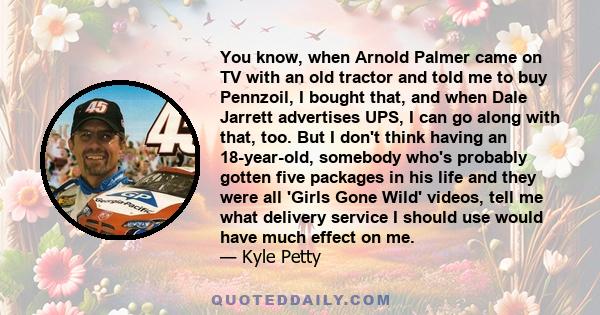 You know, when Arnold Palmer came on TV with an old tractor and told me to buy Pennzoil, I bought that, and when Dale Jarrett advertises UPS, I can go along with that, too. But I don't think having an 18-year-old,