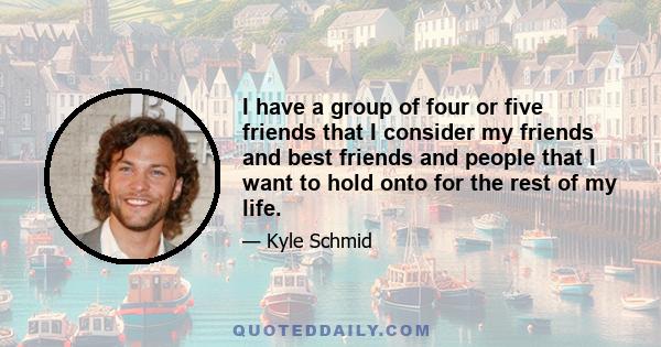 I have a group of four or five friends that I consider my friends and best friends and people that I want to hold onto for the rest of my life.