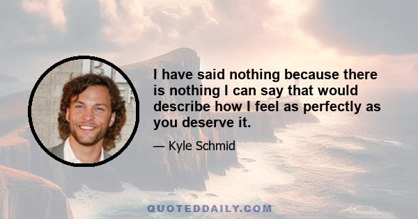 I have said nothing because there is nothing I can say that would describe how I feel as perfectly as you deserve it.