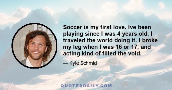 Soccer is my first love. Ive been playing since I was 4 years old. I traveled the world doing it. I broke my leg when I was 16 or 17, and acting kind of filled the void.