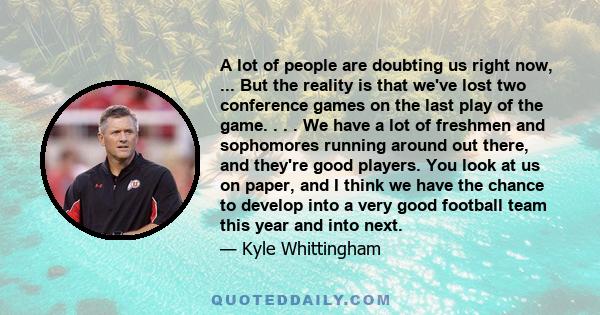 A lot of people are doubting us right now, ... But the reality is that we've lost two conference games on the last play of the game. . . . We have a lot of freshmen and sophomores running around out there, and they're