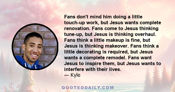 Fans don't mind him doing a little touch-up work, but Jesus wants complete renovation. Fans come to Jesus thinking tune-up, but Jesus is thinking overhaul. Fans think a little makeup is fine, but Jesus is thinking