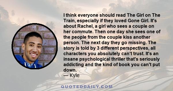 I think everyone should read The Girl on The Train, especially if they loved Gone Girl. It's about Rachel, a girl who sees a couple on her commute. Then one day she sees one of the people from the couple kiss another