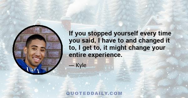 If you stopped yourself every time you said, I have to and changed it to, I get to, it might change your entire experience.