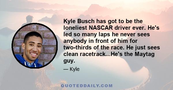 Kyle Busch has got to be the loneliest NASCAR driver ever. He's led so many laps he never sees anybody in front of him for two-thirds of the race. He just sees clean racetrack...He's the Maytag guy.