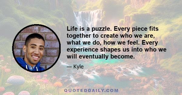 Life is a puzzle. Every piece fits together to create who we are, what we do, how we feel. Every experience shapes us into who we will eventually become.