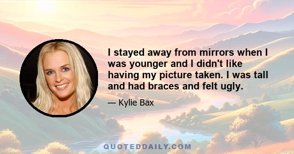 I stayed away from mirrors when I was younger and I didn't like having my picture taken. I was tall and had braces and felt ugly.