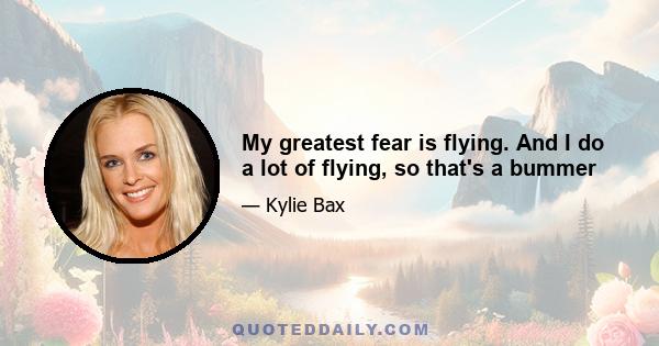 My greatest fear is flying. And I do a lot of flying, so that's a bummer