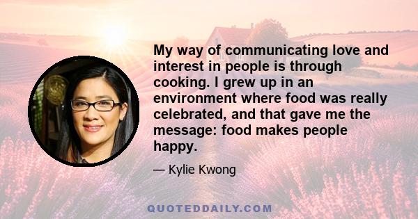 My way of communicating love and interest in people is through cooking. I grew up in an environment where food was really celebrated, and that gave me the message: food makes people happy.