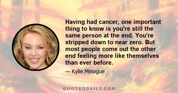 Having had cancer, one important thing to know is you're still the same person at the end. You're stripped down to near zero. But most people come out the other end feeling more like themselves than ever before.