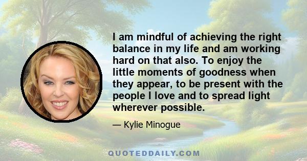 I am mindful of achieving the right balance in my life and am working hard on that also. To enjoy the little moments of goodness when they appear, to be present with the people I love and to spread light wherever