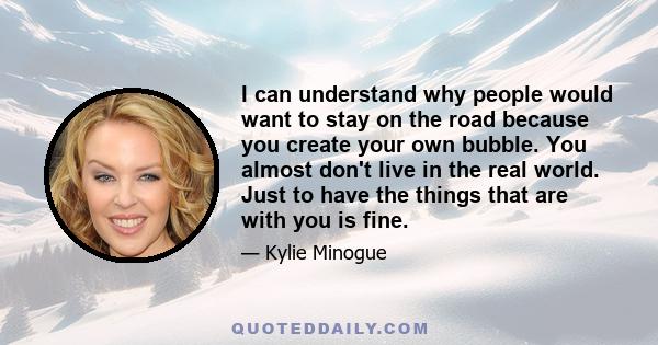 I can understand why people would want to stay on the road because you create your own bubble. You almost don't live in the real world. Just to have the things that are with you is fine.