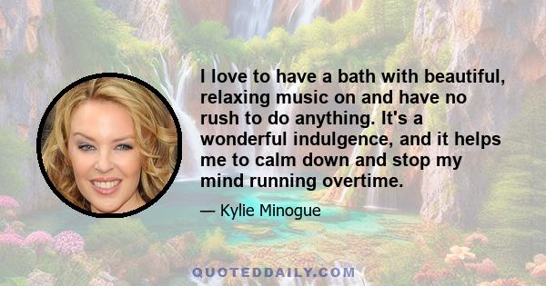 I love to have a bath with beautiful, relaxing music on and have no rush to do anything. It's a wonderful indulgence, and it helps me to calm down and stop my mind running overtime.