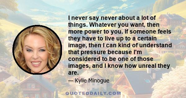 I never say never about a lot of things. Whatever you want, then more power to you. If someone feels they have to live up to a certain image, then I can kind of understand that pressure because I'm considered to be one