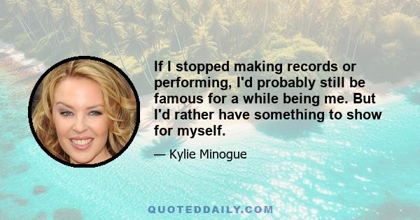 If I stopped making records or performing, I'd probably still be famous for a while being me. But I'd rather have something to show for myself.