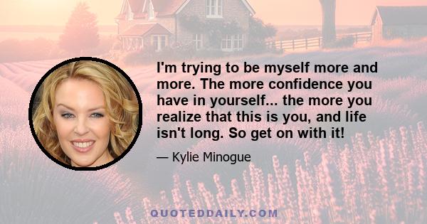 I'm trying to be myself more and more. The more confidence you have in yourself... the more you realize that this is you, and life isn't long. So get on with it!