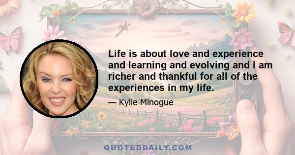 Life is about love and experience and learning and evolving and I am richer and thankful for all of the experiences in my life.