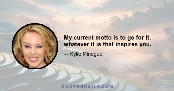 My current motto is to go for it, whatever it is that inspires you.