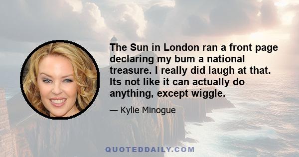 The Sun in London ran a front page declaring my bum a national treasure. I really did laugh at that. Its not like it can actually do anything, except wiggle.