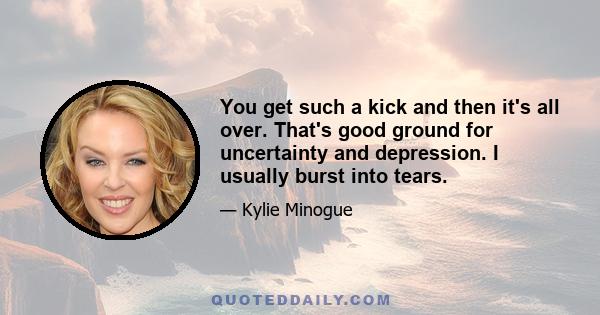 You get such a kick and then it's all over. That's good ground for uncertainty and depression. I usually burst into tears.