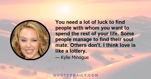 You need a lot of luck to find people with whom you want to spend the rest of your life. Some people manage to find their soul mate. Others don't. I think love is like a lottery.