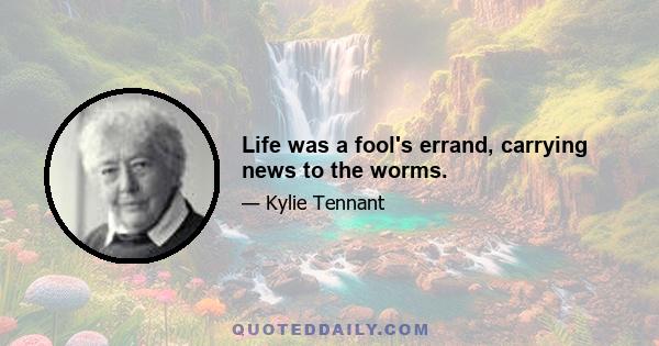 Life was a fool's errand, carrying news to the worms.