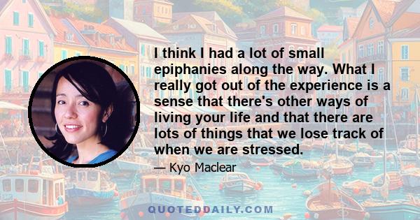 I think I had a lot of small epiphanies along the way. What I really got out of the experience is a sense that there's other ways of living your life and that there are lots of things that we lose track of when we are