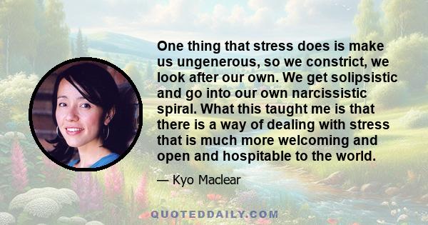 One thing that stress does is make us ungenerous, so we constrict, we look after our own. We get solipsistic and go into our own narcissistic spiral. What this taught me is that there is a way of dealing with stress