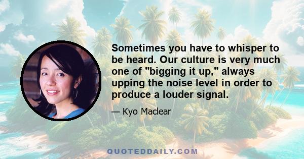 Sometimes you have to whisper to be heard. Our culture is very much one of bigging it up, always upping the noise level in order to produce a louder signal.