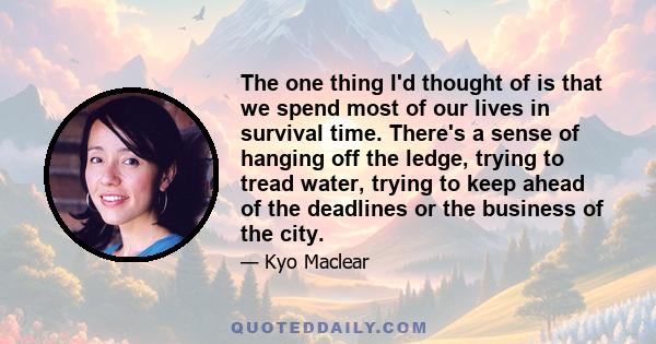 The one thing I'd thought of is that we spend most of our lives in survival time. There's a sense of hanging off the ledge, trying to tread water, trying to keep ahead of the deadlines or the business of the city.