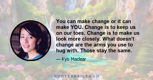 You can make change or it can make YOU. Change is to keep us on our toes. Change is to make us look more closely. What doesn't change are the arms you use to hug with. Those stay the same.