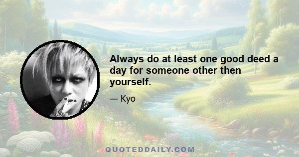 Always do at least one good deed a day for someone other then yourself.