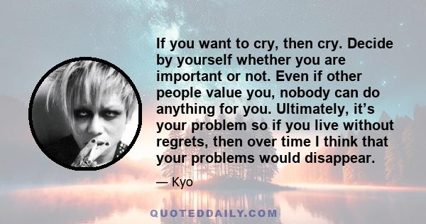 If you want to cry, then cry. Decide by yourself whether you are important or not. Even if other people value you, nobody can do anything for you. Ultimately, it’s your problem so if you live without regrets, then over