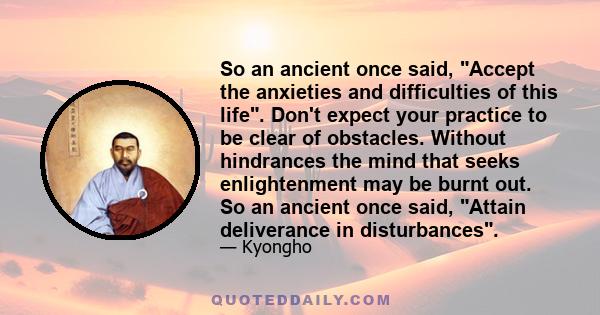 So an ancient once said, Accept the anxieties and difficulties of this life. Don't expect your practice to be clear of obstacles. Without hindrances the mind that seeks enlightenment may be burnt out. So an ancient once 