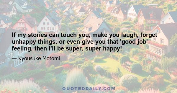 If my stories can touch you, make you laugh, forget unhappy things, or even give you that 'good job' feeling, then I'll be super, super happy!