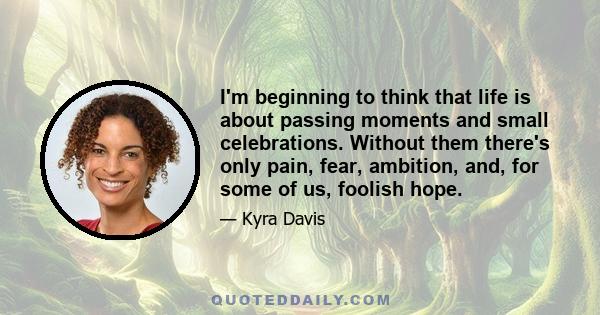 I'm beginning to think that life is about passing moments and small celebrations. Without them there's only pain, fear, ambition, and, for some of us, foolish hope.