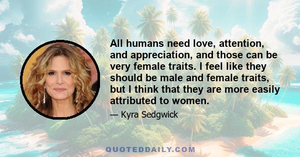 All humans need love, attention, and appreciation, and those can be very female traits. I feel like they should be male and female traits, but I think that they are more easily attributed to women.