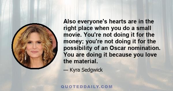 Also everyone's hearts are in the right place when you do a small movie. You're not doing it for the money; you're not doing it for the possibility of an Oscar nomination. You are doing it because you love the material.