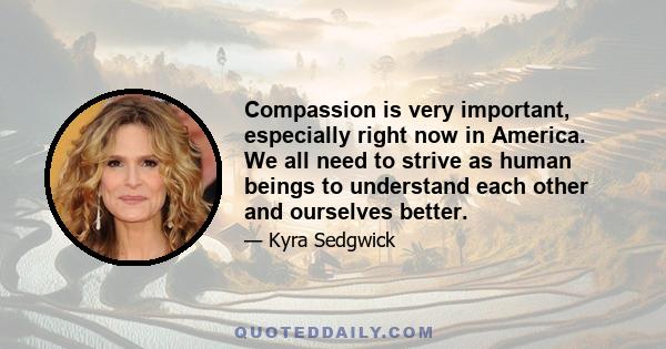 Compassion is very important, especially right now in America. We all need to strive as human beings to understand each other and ourselves better.