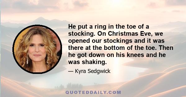 He put a ring in the toe of a stocking. On Christmas Eve, we opened our stockings and it was there at the bottom of the toe. Then he got down on his knees and he was shaking.