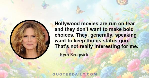 Hollywood movies are run on fear and they don't want to make bold choices. They, generally, speaking want to keep things status quo. That's not really interesting for me.