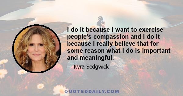 I do it because I want to exercise people's compassion and I do it because I really believe that for some reason what I do is important and meaningful.