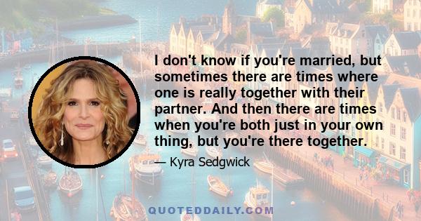 I don't know if you're married, but sometimes there are times where one is really together with their partner. And then there are times when you're both just in your own thing, but you're there together.