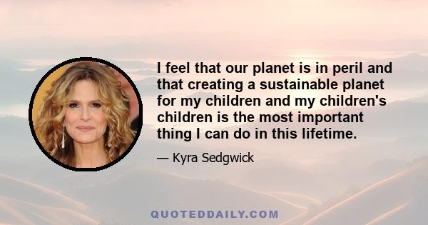 I feel that our planet is in peril and that creating a sustainable planet for my children and my children's children is the most important thing I can do in this lifetime.