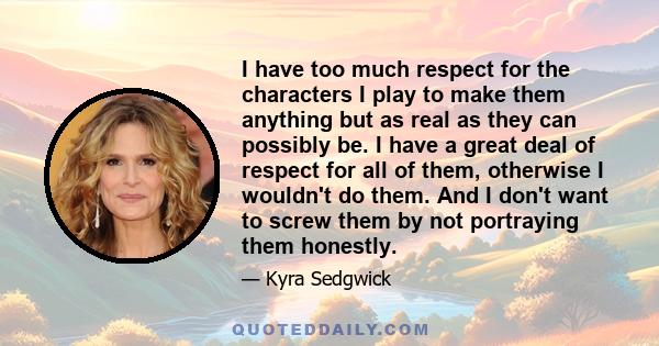 I have too much respect for the characters I play to make them anything but as real as they can possibly be. I have a great deal of respect for all of them, otherwise I wouldn't do them. And I don't want to screw them