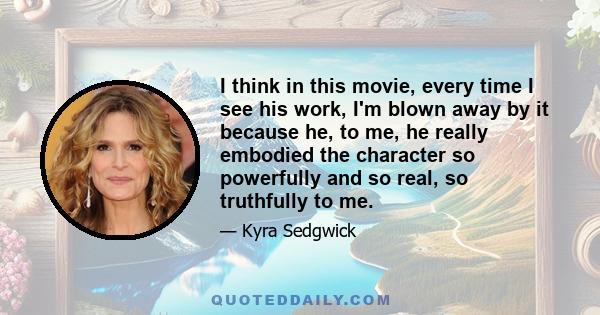 I think in this movie, every time I see his work, I'm blown away by it because he, to me, he really embodied the character so powerfully and so real, so truthfully to me.